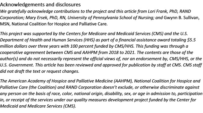 Acknowledgements and disclosures We gratefully acknowledge contributions to the project and this article from Lori Frank, PhD, RAND Corporation; Mary Ersek, PhD, RN, University of Pennsylvania School of Nursing; and Gwynn B. Sullivan, MSN, National Coalition for Hospice and Palliative Care. This project was supported by the Centers for Medicare and Medicaid Services (CMS) and the U.S. Department of Health and Human Services (HHS) as part of a financial assistance award totaling $5.5 million dollars over three years with 100 percent funded by CMS/HHS. 